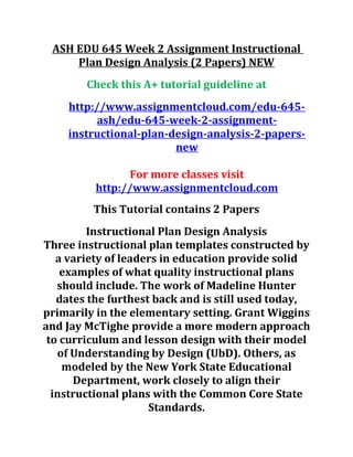 ASH EDU 645 Week 2 Assignment Instructional
Plan Design Analysis (2 Papers) NEW
Check this A+ tutorial guideline at
http://www.assignmentcloud.com/edu-645-
ash/edu-645-week-2-assignment-
instructional-plan-design-analysis-2-papers-
new
For more classes visit
http://www.assignmentcloud.com
This Tutorial contains 2 Papers
Instructional Plan Design Analysis
Three instructional plan templates constructed by
a variety of leaders in education provide solid
examples of what quality instructional plans
should include. The work of Madeline Hunter
dates the furthest back and is still used today,
primarily in the elementary setting. Grant Wiggins
and Jay McTighe provide a more modern approach
to curriculum and lesson design with their model
of Understanding by Design (UbD). Others, as
modeled by the New York State Educational
Department, work closely to align their
instructional plans with the Common Core State
Standards.
 