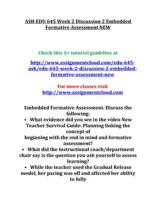 ASH EDU 645 Week 2 Discussion 2 Embedded
Formative Assessment NEW
Check this A+ tutorial guideline at
http://www.assignmentcloud.com/edu-645-
ash/edu-645-week-2-discussion-2-embedded-
formative-assessment-new
For more classes visit
http://www.assignmentcloud.com
Embedded Formative Assessment. Discuss the
following:
• What evidence did you see in the video New
Teacher Survival Guide: Planning linking the
concept of
beginning with the end in mind and formative
assessment?
• What did the instructional coach/department
chair say is the question you ask yourself to assess
learning?
• While the teacher used the Gradual Release
model, her pacing was off and affected her ability
to fully
 