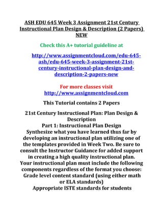 ASH EDU 645 Week 3 Assignment 21st Century
Instructional Plan Design & Description (2 Papers)
NEW
Check this A+ tutorial guideline at
http://www.assignmentcloud.com/edu-645-
ash/edu-645-week-3-assignment-21st-
century-instructional-plan-design-and-
description-2-papers-new
For more classes visit
http://www.assignmentcloud.com
This Tutorial contains 2 Papers
21st Century Instructional Plan: Plan Design &
Description
Part 1: Instructional Plan Design
Synthesize what you have learned thus far by
developing an instructional plan utilizing one of
the templates provided in Week Two. Be sure to
consult the Instructor Guidance for added support
in creating a high quality instructional plan.
Your instructional plan must include the following
components regardless of the format you choose:
Grade level content standard (using either math
or ELA standards)
Appropriate ISTE standards for students
 