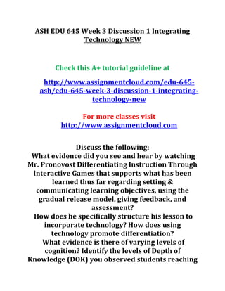 ASH EDU 645 Week 3 Discussion 1 Integrating
Technology NEW
Check this A+ tutorial guideline at
http://www.assignmentcloud.com/edu-645-
ash/edu-645-week-3-discussion-1-integrating-
technology-new
For more classes visit
http://www.assignmentcloud.com
Discuss the following:
What evidence did you see and hear by watching
Mr. Pronovost Differentiating Instruction Through
Interactive Games that supports what has been
learned thus far regarding setting &
communicating learning objectives, using the
gradual release model, giving feedback, and
assessment?
How does he specifically structure his lesson to
incorporate technology? How does using
technology promote differentiation?
What evidence is there of varying levels of
cognition? Identify the levels of Depth of
Knowledge (DOK) you observed students reaching
 