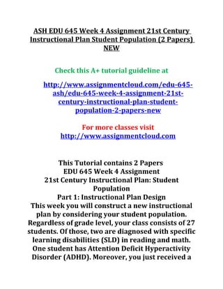 ASH EDU 645 Week 4 Assignment 21st Century
Instructional Plan Student Population (2 Papers)
NEW
Check this A+ tutorial guideline at
http://www.assignmentcloud.com/edu-645-
ash/edu-645-week-4-assignment-21st-
century-instructional-plan-student-
population-2-papers-new
For more classes visit
http://www.assignmentcloud.com
This Tutorial contains 2 Papers
EDU 645 Week 4 Assignment
21st Century Instructional Plan: Student
Population
Part 1: Instructional Plan Design
This week you will construct a new instructional
plan by considering your student population.
Regardless of grade level, your class consists of 27
students. Of those, two are diagnosed with specific
learning disabilities (SLD) in reading and math.
One student has Attention Deficit Hyperactivity
Disorder (ADHD). Moreover, you just received a
 