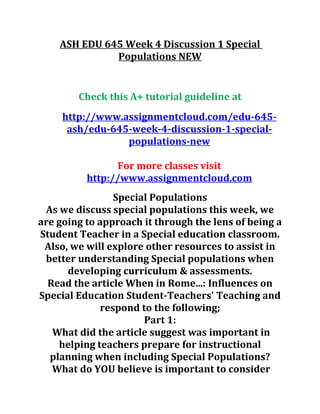 ASH EDU 645 Week 4 Discussion 1 Special
Populations NEW
Check this A+ tutorial guideline at
http://www.assignmentcloud.com/edu-645-
ash/edu-645-week-4-discussion-1-special-
populations-new
For more classes visit
http://www.assignmentcloud.com
Special Populations
As we discuss special populations this week, we
are going to approach it through the lens of being a
Student Teacher in a Special education classroom.
Also, we will explore other resources to assist in
better understanding Special populations when
developing curriculum & assessments.
Read the article When in Rome...: Influences on
Special Education Student-Teachers' Teaching and
respond to the following;
Part 1:
What did the article suggest was important in
helping teachers prepare for instructional
planning when including Special Populations?
What do YOU believe is important to consider
 
