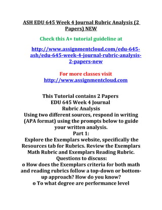 ASH EDU 645 Week 4 Journal Rubric Analysis (2
Papers) NEW
Check this A+ tutorial guideline at
http://www.assignmentcloud.com/edu-645-
ash/edu-645-week-4-journal-rubric-analysis-
2-papers-new
For more classes visit
http://www.assignmentcloud.com
This Tutorial contains 2 Papers
EDU 645 Week 4 Journal
Rubric Analysis
Using two different sources, respond in writing
(APA format) using the prompts below to guide
your written analysis.
Part 1:
Explore the Exemplars website, specifically the
Resources tab for Rubrics. Review the Exemplars
Math Rubric and Exemplars Reading Rubric.
Questions to discuss:
o How does the Exemplars criteria for both math
and reading rubrics follow a top-down or bottom-
up approach? How do you know?
o To what degree are performance level
 
