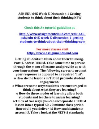 ASH EDU 645 Week 5 Discussion 1 Getting
students to think about their thinking NEW
Check this A+ tutorial guideline at
http://www.assignmentcloud.com/edu-645-
ash/edu-645-week-5-discussion-1-getting-
students-to-think-about-their-thinking-new
For more classes visit
http://www.assignmentcloud.com
Getting students to think about their thinking.
Part 1. Access TEDEd. Take some time to peruse
through the menu of lessons and provide us with
your impressions. The following serves to prompt
your response as opposed to a required “list”:
o How do the lessons in TEDEd promote student
engagement?
o What are some ways students are encouraged to
think about what they are learning?
o How do these modes of learning allow both
students and teachers to assess learning?
o Think of two ways you can incorporate a TEDEd
lesson into a typical 50-70 minute class period.
How could you deliver it? How could students
access it?. Take a look at the NETS-S standards
 