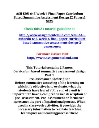 ASH EDU 645 Week 6 Final Paper Curriculum
Based Summative Assessment Design (2 Papers)
NEW
Check this A+ tutorial guideline at
http://www.assignmentcloud.com/edu-645-
ash/edu-645-week-6-final-paper-curriculum-
based-summative-assessment-design-2-
papers-new
For more classes visit
http://www.assignmentcloud.com
This Tutorial contains 2 Papers
Curriculum based summative assessment design
Part 1
Pre- assessment description
Before summative assessing of the learning on
which the objective is to evaluate, what the
students have learnt at the end of a unit is
important to have a comprehensive description of
pre –assessment. Pre- assessment or formative
assessment is part of institutionalprocess. When
used in classwork activities, it provides the
necessary information to regulate teaching
techniques and learningprocess.These
 