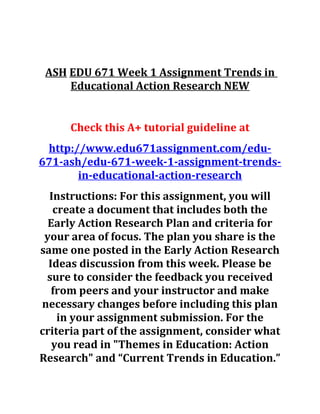 ASH EDU 671 Week 1 Assignment Trends in
Educational Action Research NEW
Check this A+ tutorial guideline at
http://www.edu671assignment.com/edu-
671-ash/edu-671-week-1-assignment-trends-
in-educational-action-research
Instructions: For this assignment, you will
create a document that includes both the
Early Action Research Plan and criteria for
your area of focus. The plan you share is the
same one posted in the Early Action Research
Ideas discussion from this week. Please be
sure to consider the feedback you received
from peers and your instructor and make
necessary changes before including this plan
in your assignment submission. For the
criteria part of the assignment, consider what
you read in "Themes in Education: Action
Research" and “Current Trends in Education.”
 