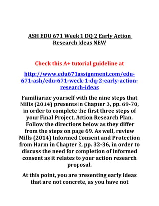 ASH EDU 671 Week 1 DQ 2 Early Action
Research Ideas NEW
Check this A+ tutorial guideline at
http://www.edu671assignment.com/edu-
671-ash/edu-671-week-1-dq-2-early-action-
research-ideas
Familiarize yourself with the nine steps that
Mills (2014) presents in Chapter 3, pp. 69-70,
in order to complete the first three steps of
your Final Project, Action Research Plan.
Follow the directions below as they differ
from the steps on page 69. As well, review
Mills (2014) Informed Consent and Protection
from Harm in Chapter 2, pp. 32-36, in order to
discuss the need for completion of informed
consent as it relates to your action research
proposal.
At this point, you are presenting early ideas
that are not concrete, as you have not
 