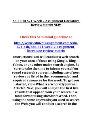 ASH EDU 671 Week 2 Assignment Literature
Review Matrix NEW
Check this A+ tutorial guideline at
http://www.edu671assignment.com/edu-
671-ash/edu-671-week-2-assignment-
literature-review-matrix
Instructions: You will conduct a web search
on your area of focus using Google, Bing,
Yahoo, or any other major search engine. Be
sure to take the time to inform yourself on
sound research sources including use of peer
reviews as listed in the recommended and
required resources for the week. To get you
started, view What is a Scholarly Journal
Article?. Next, you will analyze the first five
results that appear from your search in a
table format using Microsoft Word. Then,
using the same keywords you used to search
the Web, you will conduct a search in the
 
