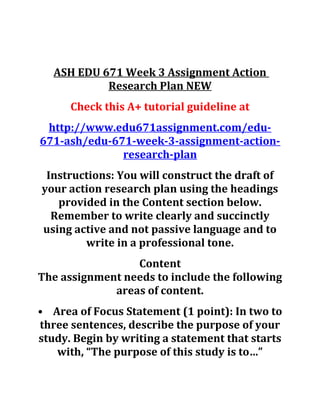 ASH EDU 671 Week 3 Assignment Action
Research Plan NEW
Check this A+ tutorial guideline at
http://www.edu671assignment.com/edu-
671-ash/edu-671-week-3-assignment-action-
research-plan
Instructions: You will construct the draft of
your action research plan using the headings
provided in the Content section below.
Remember to write clearly and succinctly
using active and not passive language and to
write in a professional tone.
Content
The assignment needs to include the following
areas of content.
• Area of Focus Statement (1 point): In two to
three sentences, describe the purpose of your
study. Begin by writing a statement that starts
with, “The purpose of this study is to…”
 