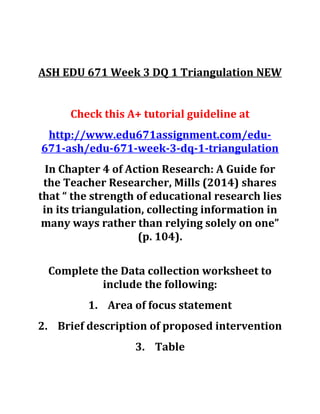 ASH EDU 671 Week 3 DQ 1 Triangulation NEW
Check this A+ tutorial guideline at
http://www.edu671assignment.com/edu-
671-ash/edu-671-week-3-dq-1-triangulation
In Chapter 4 of Action Research: A Guide for
the Teacher Researcher, Mills (2014) shares
that “ the strength of educational research lies
in its triangulation, collecting information in
many ways rather than relying solely on one”
(p. 104).
Complete the Data collection worksheet to
include the following:
1. Area of focus statement
2. Brief description of proposed intervention
3. Table
 