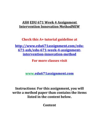 ASH EDU 671 Week 4 Assignment
Intervention Innovation MethodNEW
Check this A+ tutorial guideline at
http://www.edu671assignment.com/edu-
671-ash/edu-671-week-4-assignment-
intervention-innovation-method
For more classes visit
www.edu671assignment.com
Instructions: For this assignment, you will
write a method paper than contains the items
listed in the content below.
Content
 