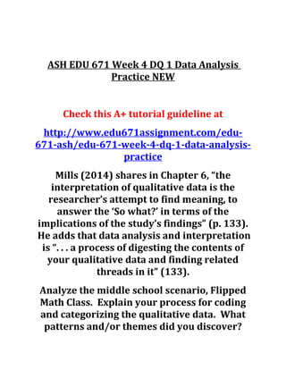 ASH EDU 671 Week 4 DQ 1 Data Analysis
Practice NEW
Check this A+ tutorial guideline at
http://www.edu671assignment.com/edu-
671-ash/edu-671-week-4-dq-1-data-analysis-
practice
Mills (2014) shares in Chapter 6, “the
interpretation of qualitative data is the
researcher’s attempt to find meaning, to
answer the ‘So what?’ in terms of the
implications of the study’s findings” (p. 133).
He adds that data analysis and interpretation
is “. . . a process of digesting the contents of
your qualitative data and finding related
threads in it” (133).
Analyze the middle school scenario, Flipped
Math Class. Explain your process for coding
and categorizing the qualitative data. What
patterns and/or themes did you discover?
 