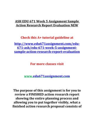 ASH EDU 671 Week 5 Assignment Sample
Action Research Report Evaluation NEW
Check this A+ tutorial guideline at
http://www.edu671assignment.com/edu-
671-ash/edu-671-week-5-assignment-
sample-action-research-report-evaluation
For more classes visit
www.edu671assignment.com
The purpose of this assignment is for you to
review a FINISHED action research report
showing the entire planning process and
allowing you to put together visibly, what a
finished action research proposal consists of
 