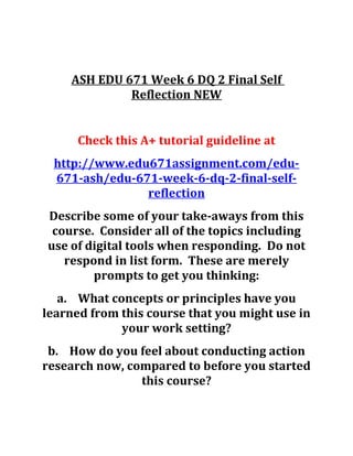 ASH EDU 671 Week 6 DQ 2 Final Self
Reflection NEW
Check this A+ tutorial guideline at
http://www.edu671assignment.com/edu-
671-ash/edu-671-week-6-dq-2-final-self-
reflection
Describe some of your take-aways from this
course. Consider all of the topics including
use of digital tools when responding. Do not
respond in list form. These are merely
prompts to get you thinking:
a. What concepts or principles have you
learned from this course that you might use in
your work setting?
b. How do you feel about conducting action
research now, compared to before you started
this course?
 