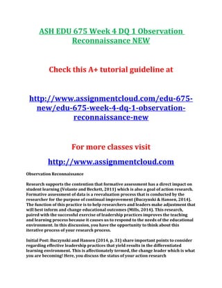 ASH EDU 675 Week 4 DQ 1 Observation
Reconnaissance NEW
Check this A+ tutorial guideline at
http://www.assignmentcloud.com/edu-675-
new/edu-675-week-4-dq-1-observation-
reconnaissance-new
For more classes visit
http://www.assignmentcloud.com
Observation Reconnaissance
Research supports the contention that formative assessment has a direct impact on
student learning (Volante and Beckett, 2011) which is also a goal of action research.
Formative assessment of data is a reevaluation process that is conducted by the
researcher for the purpose of continual improvement (Buczynski & Hansen, 2014).
The function of this practice is to help researchers and leaders make adjustment that
will best inform and change educational outcomes (Mills, 2014). This research,
paired with the successful exercise of leadership practices improves the teaching
and learning process because it causes us to respond to the needs of the educational
environment. In this discussion, you have the opportunity to think about this
iterative process of your research process.
Initial Post: Buczynski and Hansen (2014, p. 31) share important points to consider
regarding effective leadership practices that yield results in the differentiated
learning environment. This is affectionately termed, the change leader which is what
you are becoming! Here, you discuss the status of your action research
 