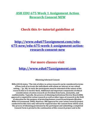 ASH EDU 675 Week 1 Assignment Action
Research Consent NEW
Check this A+ tutorial guideline at
http://www.edu675assignment.com/edu-
675-new/edu-675-week-1-assignment-action-
research-consent-new
For more classes visit
http://www.edu675assignment.com
Obtaining Informed Consent
Mills (2014) states, “The role of ethics in action research can be considered in terms
of how each of us treats the individuals with whom we interact at our school
setting…” (p. 38). As such, the participants must be informed of the nature of the
research that is to involve them. Additional and important components of ethical
considerations of action research are freedom from harm, anonymity, and
confidentiality. Typically, the process of obtaining Institutional Review Board (IRB)
approval is required for action research as well as other types of research in the field
of education for the purpose of protecting human research participants (Brydon-
Miller & Greenwood, 2006). However, IRB approval for your action research project
conducted in this class only will not be required since the consent form will be used.
The process of obtaining permission by the participant and submitting a completed
Consent Form is pivotal to the continuation of this research project and in the
 