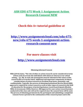 ASH EDU 675 Week 1 Assignment Action
Research Consent NEW
Check this A+ tutorial guideline at
http://www.assignmentcloud.com/edu-675-
new/edu-675-week-1-assignment-action-
research-consent-new
For more classes visit
http://www.assignmentcloud.com
Obtaining Informed Consent
Mills (2014) states, “The role of ethics in action research can be considered in terms
of how each of us treats the individuals with whom we interact at our school
setting…” (p. 38). As such, the participants must be informed of the nature of the
research that is to involve them. Additional and important components of ethical
considerations of action research are freedom from harm, anonymity, and
confidentiality. Typically, the process of obtaining Institutional Review Board (IRB)
approval is required for action research as well as other types of research in the field
of education for the purpose of protecting human research participants (Brydon-
Miller & Greenwood, 2006). However, IRB approval for your action research project
conducted in this class only will not be required since the consent form will be used.
The process of obtaining permission by the participant and submitting a completed
Consent Form is pivotal to the continuation of this research project and in the
 