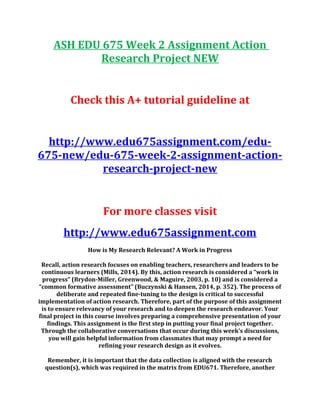 ASH EDU 675 Week 2 Assignment Action
Research Project NEW
Check this A+ tutorial guideline at
http://www.edu675assignment.com/edu-
675-new/edu-675-week-2-assignment-action-
research-project-new
For more classes visit
http://www.edu675assignment.com
How is My Research Relevant? A Work in Progress
Recall, action research focuses on enabling teachers, researchers and leaders to be
continuous learners (Mills, 2014). By this, action research is considered a “work in
progress” (Brydon-Miller, Greenwood, & Maguire, 2003, p. 10) and is considered a
“common formative assessment” (Buczynski & Hansen, 2014, p. 352). The process of
deliberate and repeated fine-tuning to the design is critical to successful
implementation of action research. Therefore, part of the purpose of this assignment
is to ensure relevancy of your research and to deepen the research endeavor. Your
final project in this course involves preparing a comprehensive presentation of your
findings. This assignment is the first step in putting your final project together.
Through the collaborative conversations that occur during this week’s discussions,
you will gain helpful information from classmates that may prompt a need for
refining your research design as it evolves.
Remember, it is important that the data collection is aligned with the research
question(s), which was required in the matrix from EDU671. Therefore, another
 