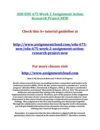 ASH EDU 675 Week 2 Assignment Action
Research Project NEW
Check this A+ tutorial guideline at
http://www.assignmentcloud.com/edu-675-
new/edu-675-week-2-assignment-action-
research-project-new
For more classes visit
http://www.assignmentcloud.com
How is My Research Relevant? A Work in Progress
Recall, action research focuses on enabling teachers, researchers and leaders to be
continuous learners (Mills, 2014). By this, action research is considered a “work in
progress” (Brydon-Miller, Greenwood, & Maguire, 2003, p. 10) and is considered a
“common formative assessment” (Buczynski & Hansen, 2014, p. 352). The process of
deliberate and repeated fine-tuning to the design is critical to successful
implementation of action research. Therefore, part of the purpose of this assignment
is to ensure relevancy of your research and to deepen the research endeavor. Your
final project in this course involves preparing a comprehensive presentation of your
findings. This assignment is the first step in putting your final project together.
Through the collaborative conversations that occur during this week’s discussions,
you will gain helpful information from classmates that may prompt a need for
refining your research design as it evolves.
Remember, it is important that the data collection is aligned with the research
question(s), which was required in the matrix from EDU671. Therefore, another
 
