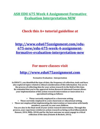 ASH EDU 675 Week 4 Assignment Formative
Evaluation Interpretation NEW
Check this A+ tutorial guideline at
http://www.edu675assignment.com/edu-
675-new/edu-675-week-4-assignment-
formative-evaluation-interpretation-new
For more classes visit
http://www.edu675assignment.com
Formative Evaluation - Interpretation
In EDU671, you identified the type of data, the frequency of collection, tools and have
also explored topics related to ethical consideration of this information. You are in
the process of collecting data for your action research in the field at this time.
Be reminded that you’re the approved Action Research Informed Consent allows
your implementation of this action research intervention or innovation in a
specialized setting as follows:
• Those currently employed in a classroom setting.
• Those currently employed in a non-classroom or educational setting.
• Those not employed but implementing the intervention or innovation with family
members, yourself, or your own children.
You are also in the final week of your action research intervention. Through this
process, your experience reinforces action research as being cyclical (Buczynski &
Hansen, 2014; Mills, 2014) and for the best outcome we must engage in critical
reflection of the data (Volante & Beckett, 2011).
 