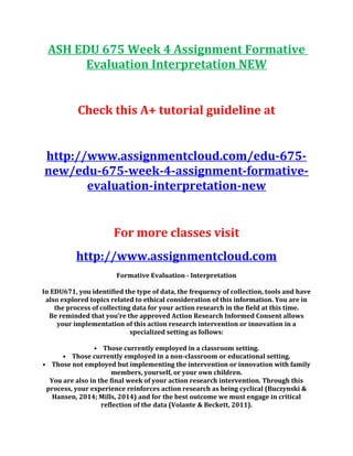 ASH EDU 675 Week 4 Assignment Formative
Evaluation Interpretation NEW
Check this A+ tutorial guideline at
http://www.assignmentcloud.com/edu-675-
new/edu-675-week-4-assignment-formative-
evaluation-interpretation-new
For more classes visit
http://www.assignmentcloud.com
Formative Evaluation - Interpretation
In EDU671, you identified the type of data, the frequency of collection, tools and have
also explored topics related to ethical consideration of this information. You are in
the process of collecting data for your action research in the field at this time.
Be reminded that you’re the approved Action Research Informed Consent allows
your implementation of this action research intervention or innovation in a
specialized setting as follows:
• Those currently employed in a classroom setting.
• Those currently employed in a non-classroom or educational setting.
• Those not employed but implementing the intervention or innovation with family
members, yourself, or your own children.
You are also in the final week of your action research intervention. Through this
process, your experience reinforces action research as being cyclical (Buczynski &
Hansen, 2014; Mills, 2014) and for the best outcome we must engage in critical
reflection of the data (Volante & Beckett, 2011).
 