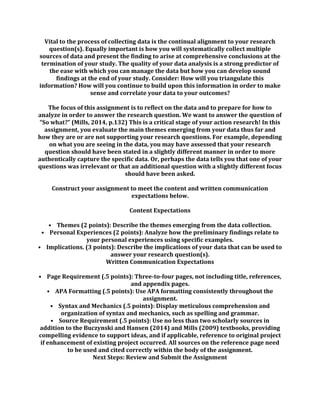 Vital to the process of collecting data is the continual alignment to your research
question(s). Equally important is how you will systematically collect multiple
sources of data and present the finding to arise at comprehensive conclusions at the
termination of your study. The quality of your data analysis is a strong predictor of
the ease with which you can manage the data but how you can develop sound
findings at the end of your study. Consider: How will you triangulate this
information? How will you continue to build upon this information in order to make
sense and correlate your data to your outcomes?
The focus of this assignment is to reflect on the data and to prepare for how to
analyze in order to answer the research question. We want to answer the question of
“So what?” (Mills, 2014, p.132) This is a critical stage of your action research! In this
assignment, you evaluate the main themes emerging from your data thus far and
how they are or are not supporting your research questions. For example, depending
on what you are seeing in the data, you may have assessed that your research
question should have been stated in a slightly different manner in order to more
authentically capture the specific data. Or, perhaps the data tells you that one of your
questions was irrelevant or that an additional question with a slightly different focus
should have been asked.
Construct your assignment to meet the content and written communication
expectations below.
Content Expectations
• Themes (2 points): Describe the themes emerging from the data collection.
• Personal Experiences (2 points): Analyze how the preliminary findings relate to
your personal experiences using specific examples.
• Implications. (3 points): Describe the implications of your data that can be used to
answer your research question(s).
Written Communication Expectations
• Page Requirement (.5 points): Three-to-four pages, not including title, references,
and appendix pages.
• APA Formatting (.5 points): Use APA formatting consistently throughout the
assignment.
• Syntax and Mechanics (.5 points): Display meticulous comprehension and
organization of syntax and mechanics, such as spelling and grammar.
• Source Requirement (.5 points): Use no less than two scholarly sources in
addition to the Buczynski and Hansen (2014) and Mills (2009) textbooks, providing
compelling evidence to support ideas, and if applicable, reference to original project
if enhancement of existing project occurred. All sources on the reference page need
to be used and cited correctly within the body of the assignment.
Next Steps: Review and Submit the Assignment
 