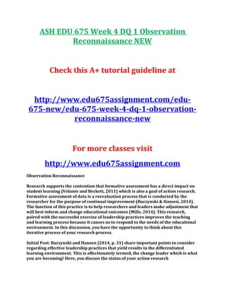 ASH EDU 675 Week 4 DQ 1 Observation
Reconnaissance NEW
Check this A+ tutorial guideline at
http://www.edu675assignment.com/edu-
675-new/edu-675-week-4-dq-1-observation-
reconnaissance-new
For more classes visit
http://www.edu675assignment.com
Observation Reconnaissance
Research supports the contention that formative assessment has a direct impact on
student learning (Volante and Beckett, 2011) which is also a goal of action research.
Formative assessment of data is a reevaluation process that is conducted by the
researcher for the purpose of continual improvement (Buczynski & Hansen, 2014).
The function of this practice is to help researchers and leaders make adjustment that
will best inform and change educational outcomes (Mills, 2014). This research,
paired with the successful exercise of leadership practices improves the teaching
and learning process because it causes us to respond to the needs of the educational
environment. In this discussion, you have the opportunity to think about this
iterative process of your research process.
Initial Post: Buczynski and Hansen (2014, p. 31) share important points to consider
regarding effective leadership practices that yield results in the differentiated
learning environment. This is affectionately termed, the change leader which is what
you are becoming! Here, you discuss the status of your action research
 