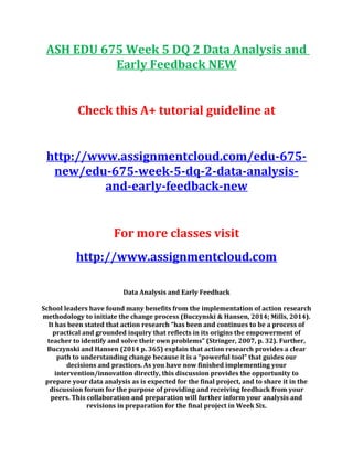 ASH EDU 675 Week 5 DQ 2 Data Analysis and
Early Feedback NEW
Check this A+ tutorial guideline at
http://www.assignmentcloud.com/edu-675-
new/edu-675-week-5-dq-2-data-analysis-
and-early-feedback-new
For more classes visit
http://www.assignmentcloud.com
Data Analysis and Early Feedback
School leaders have found many benefits from the implementation of action research
methodology to initiate the change process (Buczynski & Hansen, 2014; Mills, 2014).
It has been stated that action research “has been and continues to be a process of
practical and grounded inquiry that reflects in its origins the empowerment of
teacher to identify and solve their own problems” (Stringer, 2007, p. 32). Further,
Buczynski and Hansen (2014 p. 365) explain that action research provides a clear
path to understanding change because it is a “powerful tool” that guides our
decisions and practices. As you have now finished implementing your
intervention/innovation directly, this discussion provides the opportunity to
prepare your data analysis as is expected for the final project, and to share it in the
discussion forum for the purpose of providing and receiving feedback from your
peers. This collaboration and preparation will further inform your analysis and
revisions in preparation for the final project in Week Six.
 