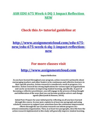 ASH EDU 675 Week 6 DQ 1 Impact Reflection
NEW
Check this A+ tutorial guideline at
http://www.assignmentcloud.com/edu-675-
new/edu-675-week-6-dq-1-impact-reflection-
new
For more classes visit
http://www.assignmentcloud.com
Impact Reflection
As you have learned throughout your program, action research is primarily about
encouraging teachers and other leaders to be continuous and reflective learners in
their specific practice. Action research is considered a work in progress. It is
iterative. Action research has strong implications for various types of organizations
and can be an incentive in improving student learning, specifically. As part of
becoming a reflective practitioner, you will engage in the process of deep thought
and deliberation of the ways that you can become problem solvers and change
agents (Buczynski & Hansen, 2014).
Initial Post: Prepare for your initial post by reflecting on all you have learned
through this course. In your post, explain in at least one paragraph and using
scholarly resources to support your assertions how the continuous improvement
efforts through the use of action research can inform progress of a
school/community/organization. Then, in at least two paragraphs, describe how the
action research implemented in this study will generally improve student learning.
 