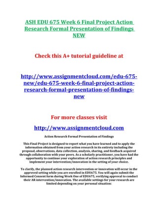 ASH EDU 675 Week 6 Final Project Action
Research Formal Presentation of Findings
NEW
Check this A+ tutorial guideline at
http://www.assignmentcloud.com/edu-675-
new/edu-675-week-6-final-project-action-
research-formal-presentation-of-findings-
new
For more classes visit
http://www.assignmentcloud.com
Action Research Formal Presentation of Findings
This Final Project is designed to report what you have learned and to apply the
information obtained from your action research in its entirety including the
proposal, observations, data collection, analysis, sharing, and feedback acquired
through collaboration with your peers. As a scholarly practitioner, you have had the
opportunity to continue your exploration of action research principles and
implement your intervention/innovation in the setting of your choice.
To clarify, the planned action research intervention or innovation will occur in the
approved setting while you are enrolled in EDU675. You will again submit the
Informed Consent form during Week One of EDU675, verifying approval to conduct
their AR intervention/innovation. The available settings for your research are
limited depending on your personal situation:
 