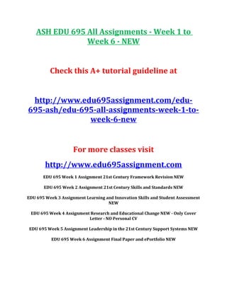 ASH EDU 695 All Assignments - Week 1 to
Week 6 - NEW
Check this A+ tutorial guideline at
http://www.edu695assignment.com/edu-
695-ash/edu-695-all-assignments-week-1-to-
week-6-new
For more classes visit
http://www.edu695assignment.com
EDU 695 Week 1 Assignment 21st Century Framework Revision NEW
EDU 695 Week 2 Assignment 21st Century Skills and Standards NEW
EDU 695 Week 3 Assignment Learning and Innovation Skills and Student Assessment
NEW
EDU 695 Week 4 Assignment Research and Educational Change NEW - Only Cover
Letter - NO Personal CV
EDU 695 Week 5 Assignment Leadership in the 21st Century Support Systems NEW
EDU 695 Week 6 Assignment Final Paper and ePortfolio NEW
 