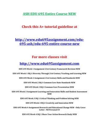 ASH EDU 695 Entire Course NEW
Check this A+ tutorial guideline at
http://www.edu695assignment.com/edu-
695-ash/edu-695-entire-course-new
For more classes visit
http://www.edu695assignment.com
EDU 695 Week 1 Assignment 21st Century Framework Revision NEW
EDU 695 Week 1 DQ 1 Diversity Through 21st Century Teaching and Learning NEW
EDU 695 Week 2 Assignment 21st Century Skills and Standards NEW
EDU 695 Week 2 DQ 1 Common Core State Standards NEW
EDU 695 Week 2 DQ 2 Common Core Presentation NEW
EDU 695 Week 3 Assignment Learning and Innovation Skills and Student Assessment
NEW
EDU 695 Week 3 DQ 1 Critical Thinking and Problem Solving NEW
EDU 695 Week 3 DQ 2 Creativity and Innovation NEW
EDU 695 Week 4 Assignment Research and Educational Change NEW - Only Cover
Letter - NO Personal CV
EDU 695 Week 4 DQ 1 Share Your Action Research Study NEW
 