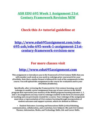ASH EDU 695 Week 1 Assignment 21st
Century Framework Revision NEW
Check this A+ tutorial guideline at
http://www.edu695assignment.com/edu-
695-ash/edu-695-week-1-assignment-21st-
century-framework-revision-new
For more classes visit
http://www.edu695assignment.com
This assignment re-introduces you to the framework of 21st Century Skills that you
will consider each week as you work to redesign prior coursework for your
ePortfolio. Note that a similar format is followed for each of the assignments in this
course. You will upload this assignment to the course for evaluation and to your
ePortfolio (Pathbrite).
Specifically, after reviewing the Framework for 21st century learning, you will
redesign or modify a prior assignment from one of your courses in the MAED
program that represents your mastery of the MAED program learning outcomes 1, 2,
and 3. An assignment you may want to redesign could be in the form of a lesson plan
or teaching unit you previously created for a course. Your redesign of the assignment
must show a representation of 21st-century learning through incorporation of
student outcomes and support systems, which are defined as follows:
• Student Outcomes: Learning and Innovations Skills (critical thinking,
communication, collaboration, and creativity), Core Subjects 3Rs and 21st Century
Themes, Information, Media, and Technology Skills, Life and Career Skills.
 