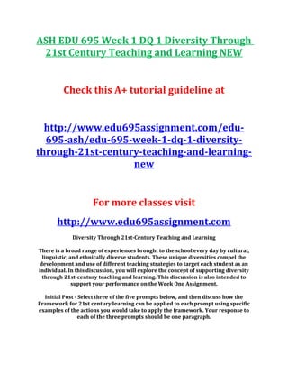 ASH EDU 695 Week 1 DQ 1 Diversity Through
21st Century Teaching and Learning NEW
Check this A+ tutorial guideline at
http://www.edu695assignment.com/edu-
695-ash/edu-695-week-1-dq-1-diversity-
through-21st-century-teaching-and-learning-
new
For more classes visit
http://www.edu695assignment.com
Diversity Through 21st-Century Teaching and Learning
There is a broad range of experiences brought to the school every day by cultural,
linguistic, and ethnically diverse students. These unique diversities compel the
development and use of different teaching strategies to target each student as an
individual. In this discussion, you will explore the concept of supporting diversity
through 21st-century teaching and learning. This discussion is also intended to
support your performance on the Week One Assignment.
Initial Post - Select three of the five prompts below, and then discuss how the
Framework for 21st century learning can be applied to each prompt using specific
examples of the actions you would take to apply the framework. Your response to
each of the three prompts should be one paragraph.
 