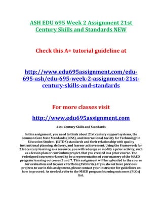 ASH EDU 695 Week 2 Assignment 21st
Century Skills and Standards NEW
Check this A+ tutorial guideline at
http://www.edu695assignment.com/edu-
695-ash/edu-695-week-2-assignment-21st-
century-skills-and-standards
For more classes visit
http://www.edu695assignment.com
21st-Century Skills and Standards
In this assignment, you need to think about 21st century support systems, the
Common Core State Standards (CCSS), and International Society for Technology in
Education Student (ISTE-S) standards and their relationship with quality
instructional planning, delivery, and learner achievement. Using the Framework for
21st century learning as a resource, you will redesign or modify a prior activity, such
as a lesson plan or curriculum project, that you created in a prior course. The
redesigned coursework need to be a representation of your mastery of the MAED
program learning outcomes 5 and 7. This assignment will be uploaded to the course
for evaluation and to your ePortfolio (Pathbrite). If you do not have previous
projects to use in this assignment, please contact your instructor for guidelines on
how to proceed. As needed, refer to the MAED program learning outcomes (PLOs)
list.
 