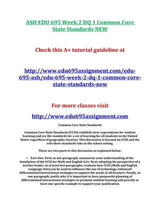 ASH EDU 695 Week 2 DQ 1 Common Core
State Standards NEW
Check this A+ tutorial guideline at
http://www.edu695assignment.com/edu-
695-ash/edu-695-week-2-dq-1-common-core-
state-standards-new
For more classes visit
http://www.edu695assignment.com
Common Core State Standards
Common Core State Standards (CCSS) establish clear expectations for student
learning and are the standards for a set of learning for all students in the United
States regardless of geographic location. This discussion is focused on CCSS and the
role these standards take in the school setting.
There are two parts to this discussion as explained below.
• Part One: First, in one paragraph, summarize your understanding of the
foundation of the CCSS for Math and English Arts. Next, adopting the perspective of a
teacher leader, in at least two paragraphs, evaluate how CCSS (Math and English
Language Arts) can be used to influence the use of technology-enhanced
differentiated instructional strategies to support the needs of all learners. Finally, in
one paragraph, justify why it is important to have purposeful planning of
differentiated instructional strategies to promote student learning and provide at
least one specific example to support your justification.
 