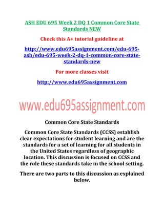 ASH EDU 695 Week 2 DQ 1 Common Core State
Standards NEW
Check this A+ tutorial guideline at
http://www.edu695assignment.com/edu-695-
ash/edu-695-week-2-dq-1-common-core-state-
standards-new
For more classes visit
http://www.edu695assignment.com
Common Core State Standards
Common Core State Standards (CCSS) establish
clear expectations for student learning and are the
standards for a set of learning for all students in
the United States regardless of geographic
location. This discussion is focused on CCSS and
the role these standards take in the school setting.
There are two parts to this discussion as explained
below.
 