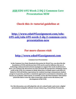 ASH EDU 695 Week 2 DQ 2 Common Core
Presentation NEW
Check this A+ tutorial guideline at
http://www.edu695assignment.com/edu-
695-ash/edu-695-week-2-dq-2-common-core-
presentation-new
For more classes visit
http://www.edu695assignment.com
Common Core Presentation
In the Common Core State Standards discussion for Week Two, you describe the
foundation of CCSS and discuss how CCSS can be used to influence the use of
technology-enhanced instructional strategies to support the needs of all learners.
Here, you continue the discussion on CCSS, but from the perspective of linking report
cards to the CCSS. It is common to think about how creating report cards that are
linked to CCSS will define expectations for student learning, communicate student
progress to parents, provides a consistent approach to assessment evaluations, and
focuses on academic achievement. As needed, review the Hunt Institute video below
(click this link to view the video transcript), which covers the history and
development of the CCSS.
For this discussion, you will adopt the role of a school leader and create a digital
presentation using the software of your choice (e.g., PowerPoint, Present.me,
 