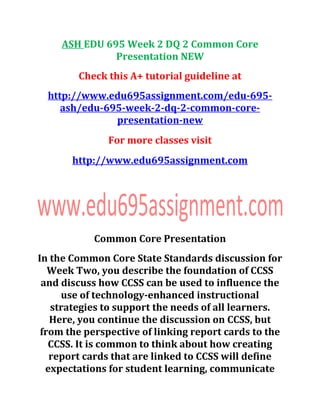 ASH EDU 695 Week 2 DQ 2 Common Core
Presentation NEW
Check this A+ tutorial guideline at
http://www.edu695assignment.com/edu-695-
ash/edu-695-week-2-dq-2-common-core-
presentation-new
For more classes visit
http://www.edu695assignment.com
Common Core Presentation
In the Common Core State Standards discussion for
Week Two, you describe the foundation of CCSS
and discuss how CCSS can be used to influence the
use of technology-enhanced instructional
strategies to support the needs of all learners.
Here, you continue the discussion on CCSS, but
from the perspective of linking report cards to the
CCSS. It is common to think about how creating
report cards that are linked to CCSS will define
expectations for student learning, communicate
 
