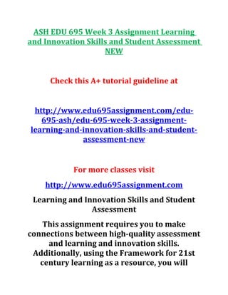 ASH EDU 695 Week 3 Assignment Learning
and Innovation Skills and Student Assessment
NEW
Check this A+ tutorial guideline at
http://www.edu695assignment.com/edu-
695-ash/edu-695-week-3-assignment-
learning-and-innovation-skills-and-student-
assessment-new
For more classes visit
http://www.edu695assignment.com
Learning and Innovation Skills and Student
Assessment
This assignment requires you to make
connections between high-quality assessment
and learning and innovation skills.
Additionally, using the Framework for 21st
century learning as a resource, you will
 