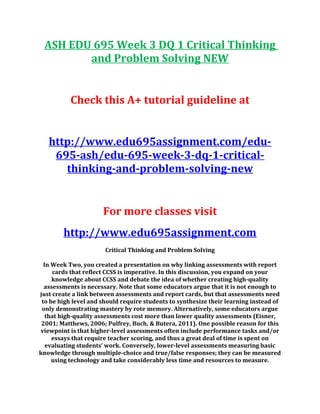 ASH EDU 695 Week 3 DQ 1 Critical Thinking
and Problem Solving NEW
Check this A+ tutorial guideline at
http://www.edu695assignment.com/edu-
695-ash/edu-695-week-3-dq-1-critical-
thinking-and-problem-solving-new
For more classes visit
http://www.edu695assignment.com
Critical Thinking and Problem Solving
In Week Two, you created a presentation on why linking assessments with report
cards that reflect CCSS is imperative. In this discussion, you expand on your
knowledge about CCSS and debate the idea of whether creating high-quality
assessments is necessary. Note that some educators argue that it is not enough to
just create a link between assessments and report cards, but that assessments need
to be high level and should require students to synthesize their learning instead of
only demonstrating mastery by rote memory. Alternatively, some educators argue
that high-quality assessments cost more than lower quality assessments (Eisner,
2001; Matthews, 2006; Pulfrey, Buch, & Butera, 2011). One possible reason for this
viewpoint is that higher-level assessments often include performance tasks and/or
essays that require teacher scoring, and thus a great deal of time is spent on
evaluating students’ work. Conversely, lower-level assessments measuring basic
knowledge through multiple-choice and true/false responses; they can be measured
using technology and take considerably less time and resources to measure.
 