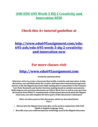 ASH EDU 695 Week 3 DQ 2 Creativity and
Innovation NEW
Check this A+ tutorial guideline at
http://www.edu695assignment.com/edu-
695-ash/edu-695-week-3-dq-2-creativity-
and-innovation-new
For more classes visit
http://www.edu695assignment.com
Creativity and Innovation
Educators strive to create a classroom that instills creativity and innovation. In this
discussion, you will think about the creative and innovative instructional approach
known as the the flipped classroom while making direct connections to the Common
Core State Standards and teacher decision making based on student assessments.
Reflecting on your previous discussion on CCSS in Week Two as well as your previous
discussions from EDU671: Fundamentals of Educational Research about the flipped
classroom, you will complete the three parts of this discussion’s initial post.
There are three parts to this discussion, which are described below.
Part 1
• Discuss how the flipped classroom idea can be used in conjunction with CCSS
(Math or English Language Arts)
• Describe ways you could incorporate technology used in the flipped classroom
 