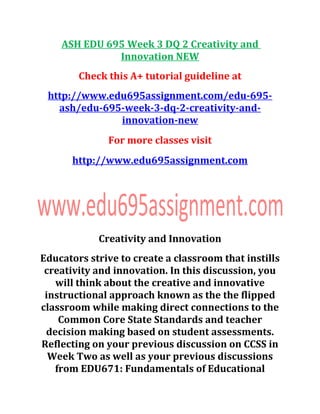 ASH EDU 695 Week 3 DQ 2 Creativity and
Innovation NEW
Check this A+ tutorial guideline at
http://www.edu695assignment.com/edu-695-
ash/edu-695-week-3-dq-2-creativity-and-
innovation-new
For more classes visit
http://www.edu695assignment.com
Creativity and Innovation
Educators strive to create a classroom that instills
creativity and innovation. In this discussion, you
will think about the creative and innovative
instructional approach known as the the flipped
classroom while making direct connections to the
Common Core State Standards and teacher
decision making based on student assessments.
Reflecting on your previous discussion on CCSS in
Week Two as well as your previous discussions
from EDU671: Fundamentals of Educational
 