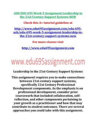 ASH EDU 695 Week 5 Assignment Leadership in
the 21st Century Support Systems NEW
Check this A+ tutorial guideline at
http://www.edu695assignment.com/edu-695-
ash/edu-695-week-5-assignment-leadership-in-
the-21st-century-support-systems-new
For more classes visit
http://www.edu695assignment.com
Leadership in the 21st-Century Support Systems
This assignment requires you to make connections
between 21st-century support systems,
specifically 21st Century Professional
Development components. As the emphasis is on
professional development, consider prior
coursework that included collaboration, self-
reflection, and other components pertaining to
your growth as a practitioner and how that may
contribute to student outcomes. There are several
approaches you could take with this assignment.
 