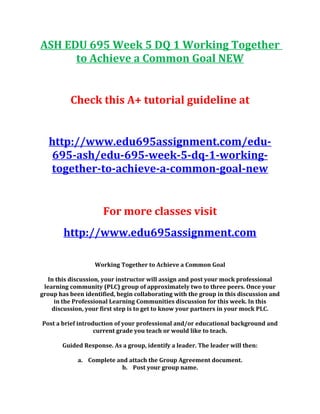 ASH EDU 695 Week 5 DQ 1 Working Together
to Achieve a Common Goal NEW
Check this A+ tutorial guideline at
http://www.edu695assignment.com/edu-
695-ash/edu-695-week-5-dq-1-working-
together-to-achieve-a-common-goal-new
For more classes visit
http://www.edu695assignment.com
Working Together to Achieve a Common Goal
In this discussion, your instructor will assign and post your mock professional
learning community (PLC) group of approximately two to three peers. Once your
group has been identified, begin collaborating with the group in this discussion and
in the Professional Learning Communities discussion for this week. In this
discussion, your first step is to get to know your partners in your mock PLC.
Post a brief introduction of your professional and/or educational background and
current grade you teach or would like to teach.
Guided Response. As a group, identify a leader. The leader will then:
a. Complete and attach the Group Agreement document.
b. Post your group name.
 