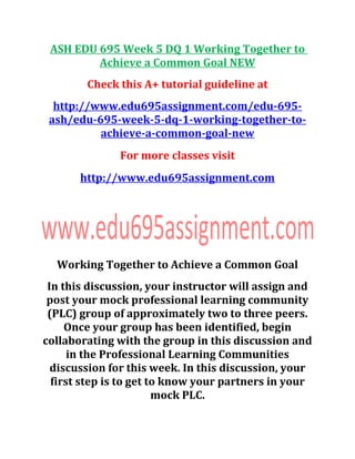 ASH EDU 695 Week 5 DQ 1 Working Together to
Achieve a Common Goal NEW
Check this A+ tutorial guideline at
http://www.edu695assignment.com/edu-695-
ash/edu-695-week-5-dq-1-working-together-to-
achieve-a-common-goal-new
For more classes visit
http://www.edu695assignment.com
Working Together to Achieve a Common Goal
In this discussion, your instructor will assign and
post your mock professional learning community
(PLC) group of approximately two to three peers.
Once your group has been identified, begin
collaborating with the group in this discussion and
in the Professional Learning Communities
discussion for this week. In this discussion, your
first step is to get to know your partners in your
mock PLC.
 