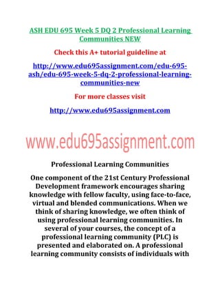ASH EDU 695 Week 5 DQ 2 Professional Learning
Communities NEW
Check this A+ tutorial guideline at
http://www.edu695assignment.com/edu-695-
ash/edu-695-week-5-dq-2-professional-learning-
communities-new
For more classes visit
http://www.edu695assignment.com
Professional Learning Communities
One component of the 21st Century Professional
Development framework encourages sharing
knowledge with fellow faculty, using face-to-face,
virtual and blended communications. When we
think of sharing knowledge, we often think of
using professional learning communities. In
several of your courses, the concept of a
professional learning community (PLC) is
presented and elaborated on. A professional
learning community consists of individuals with
 