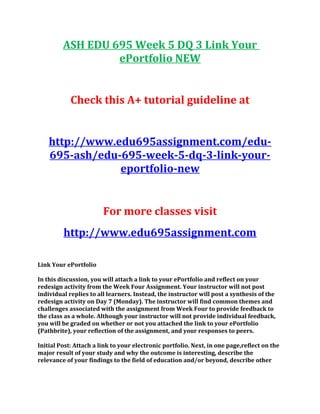 ASH EDU 695 Week 5 DQ 3 Link Your
ePortfolio NEW
Check this A+ tutorial guideline at
http://www.edu695assignment.com/edu-
695-ash/edu-695-week-5-dq-3-link-your-
eportfolio-new
For more classes visit
http://www.edu695assignment.com
Link Your ePortfolio
In this discussion, you will attach a link to your ePortfolio and reflect on your
redesign activity from the Week Four Assignment. Your instructor will not post
individual replies to all learners. Instead, the instructor will post a synthesis of the
redesign activity on Day 7 (Monday). The instructor will find common themes and
challenges associated with the assignment from Week Four to provide feedback to
the class as a whole. Although your instructor will not provide individual feedback,
you will be graded on whether or not you attached the link to your ePortfolio
(Pathbrite), your reflection of the assignment, and your responses to peers.
Initial Post: Attach a link to your electronic portfolio. Next, in one page,reflect on the
major result of your study and why the outcome is interesting, describe the
relevance of your findings to the field of education and/or beyond, describe other
 