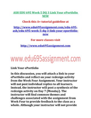 ASH EDU 695 Week 5 DQ 3 Link Your ePortfolio
NEW
Check this A+ tutorial guideline at
http://www.edu695assignment.com/edu-695-
ash/edu-695-week-5-dq-3-link-your-eportfolio-
new
For more classes visit
http://www.edu695assignment.com
Link Your ePortfolio
In this discussion, you will attach a link to your
ePortfolio and reflect on your redesign activity
from the Week Four Assignment. Your instructor
will not post individual replies to all learners.
Instead, the instructor will post a synthesis of the
redesign activity on Day 7 (Monday). The
instructor will find common themes and
challenges associated with the assignment from
Week Four to provide feedback to the class as a
whole. Although your instructor will not provide
 