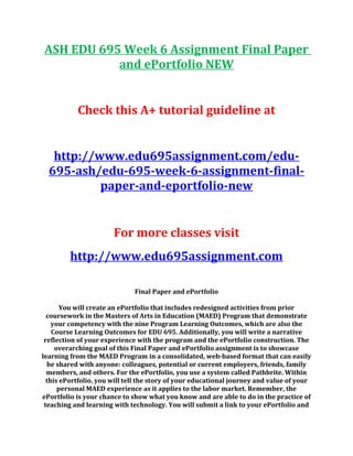 ASH EDU 695 Week 6 Assignment Final Paper
and ePortfolio NEW
Check this A+ tutorial guideline at
http://www.edu695assignment.com/edu-
695-ash/edu-695-week-6-assignment-final-
paper-and-eportfolio-new
For more classes visit
http://www.edu695assignment.com
Final Paper and ePortfolio
You will create an ePortfolio that includes redesigned activities from prior
coursework in the Masters of Arts in Education (MAED) Program that demonstrate
your competency with the nine Program Learning Outcomes, which are also the
Course Learning Outcomes for EDU 695. Additionally, you will write a narrative
reflection of your experience with the program and the ePortfolio construction. The
overarching goal of this Final Paper and ePortfolio assignment is to showcase
learning from the MAED Program in a consolidated, web-based format that can easily
be shared with anyone: colleagues, potential or current employers, friends, family
members, and others. For the ePortfolio, you use a system called Pathbrite. Within
this ePortfolio, you will tell the story of your educational journey and value of your
personal MAED experience as it applies to the labor market. Remember, the
ePortfolio is your chance to show what you know and are able to do in the practice of
teaching and learning with technology. You will submit a link to your ePortfolio and
 